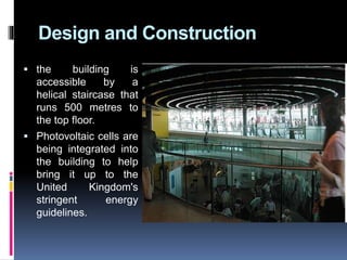 Design and Construction
 the building is
accessible by a
helical staircase that
runs 500 metres to
the top floor.
 Photovoltaic cells are
being integrated into
the building to help
bring it up to the
United Kingdom's
stringent energy
guidelines.
 