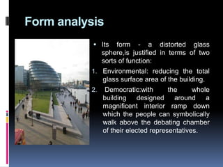 Form analysis
 Its form - a distorted glass
sphere,is justified in terms of two
sorts of function:
1. Environmental: reducing the total
glass surface area of the building.
2. Democratic:with the whole
building designed around a
magnificent interior ramp down
which the people can symbolically
walk above the debating chamber
of their elected representatives.
 