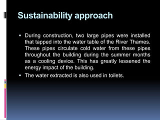 Sustainability approach
 During construction, two large pipes were installed
that tapped into the water table of the River Thames.
These pipes circulate cold water from these pipes
throughout the building during the summer months
as a cooling device. This has greatly lessened the
energy impact of the building.
 The water extracted is also used in toilets.
 