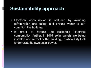 Sustainability approach
 Electrical consumption is reduced by avoiding
refrigeration and using cold ground water to air-
condition the building.
 In order to reduce the building’s electrical
consumption further, in 2007 solar panels are being
installed on the roof of the building, to allow City Hall
to generate its own solar power.
 