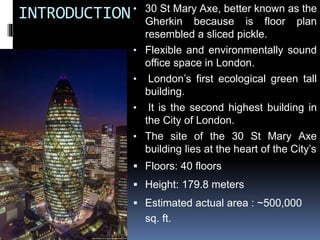 INTRODUCTION• 30 St Mary Axe, better known as the
Gherkin because is floor plan
resembled a sliced pickle.
• Flexible and environmentally sound
office space in London.
• London’s first ecological green tall
building.
• It is the second highest building in
the City of London.
• The site of the 30 St Mary Axe
building lies at the heart of the City’s
 Floors: 40 floors
 Height: 179.8 meters
 Estimated actual area : ~500,000
sq. ft.
 