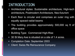 INTRODUCTION
 Architectural styles: Sustainable architecture, High-tech
architecture, Postmodern Architecture, Neo-futurism
 Each floor is circular and comprises an outer ring with
equally spaced radial beams
 The building provides approximately 500,000 sq ft of
office space
 Building Type: Commercial High-Rise
 30 St Mary Axe is situated on a site of 1.4 acres.
 Completion Date: September 2003
 Client: Swiss Re Reinsurance Company
 