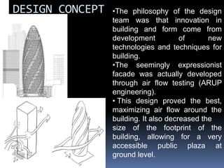 DESIGN CONCEPT •The philosophy of the design
team was that innovation in
building and form come from
development of new
technologies and techniques for
building.
•The seemingly expressionist
facade was actually developed
through air flow testing (ARUP
engineering).
• This design proved the best,
maximizing air flow around the
building. It also decreased the
size of the footprint of the
building, allowing for a very
accessible public plaza at
ground level.
 