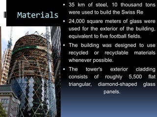 Materials
 35 km of steel, 10 thousand tons
were used to build the Swiss Re
 24,000 square meters of glass were
used for the exterior of the building,
equivalent to five football fields.
 The building was designed to use
recycled or recyclable materials
whenever possible.
 The tower's exterior cladding
consists of roughly 5,500 flat
triangular, diamond-shaped glass
panels.
 