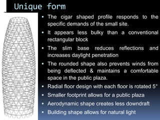 Unique form
 The cigar shaped profile responds to the
specific demands of the small site.
 It appears less bulky than a conventional
rectangular block
 The slim base reduces reflections and
increases daylight penetration
 The rounded shape also prevents winds from
being deflected & maintains a comfortable
space in the public plaza.
 Radial floor design with each floor is rotated 5°
 Smaller footprint allows for a public plaza
 Aerodynamic shape creates less downdraft
 Building shape allows for natural light
 