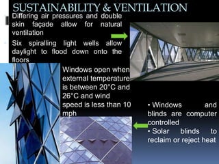 SUSTAINABILITY & VENTILATION
 Differing air pressures and double
skin façade allow for natural
ventilation
 Six spiralling light wells allow
daylight to flood down onto the
floors
• Windows and
blinds are computer
controlled
• Solar blinds to
reclaim or reject heat
Windows open when
external temperature
is between 20°C and
26°C and wind
speed is less than 10
mph
 