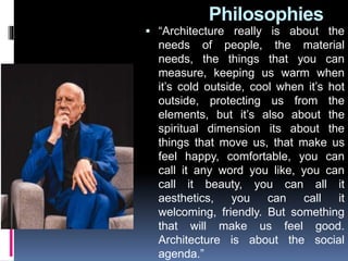 Philosophies
 “Architecture really is about the
needs of people, the material
needs, the things that you can
measure, keeping us warm when
it’s cold outside, cool when it’s hot
outside, protecting us from the
elements, but it’s also about the
spiritual dimension its about the
things that move us, that make us
feel happy, comfortable, you can
call it any word you like, you can
call it beauty, you can all it
aesthetics, you can call it
welcoming, friendly. But something
that will make us feel good.
Architecture is about the social
agenda.”
 