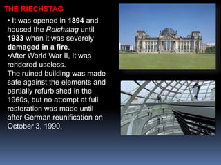 • It was opened in 1894 and
housed the Reichstag until
1933 when it was severely
damaged in a fire.
•After World War II, It was
rendered useless.
The ruined building was made
safe against the elements and
partially refurbished in the
1960s, but no attempt at full
restoration was made until
after German reunification on
October 3, 1990.
THE RIECHSTAG
 