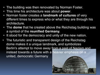 • The building was then renovated by Norman Foster.
• This time his architecture was about power.
• Norman foster creates a landmark of cultures of very
different times to express who or what they are through his
architecture.
• The dome that he created above the Reichstag building was
a symbol of the reunified Germany.
• It stood for the democracy and unity of the new nation.
• The futuristic and transparent design of the Reichstag
dome makes it a unique landmark, and symbolizes
Berlin's attempt to move away from a past of Nazism and
instead towards a future with a heavier emphasis on a
united, democratic Germany
 