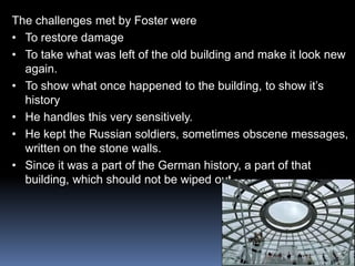 The challenges met by Foster were
• To restore damage
• To take what was left of the old building and make it look new
again.
• To show what once happened to the building, to show it’s
history
• He handles this very sensitively.
• He kept the Russian soldiers, sometimes obscene messages,
written on the stone walls.
• Since it was a part of the German history, a part of that
building, which should not be wiped out.
 