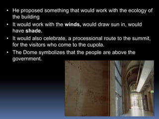 • He proposed something that would work with the ecology of
the building
• It would work with the winds, would draw sun in, would
have shade.
• It would also celebrate, a processional route to the summit,
for the visitors who come to the cupola.
• The Dome symbolizes that the people are above the
government.
 
