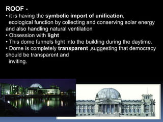 ROOF -
• it is having the symbolic import of unification,
ecological function by collecting and conserving solar energy
and also handling natural ventilation
• Obsession with light
• This dome funnels light into the building during the daytime.
• Dome is completely transparent ,suggesting that democracy
should be transparent and
inviting.
 