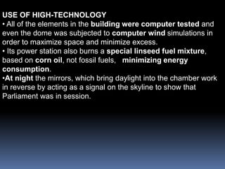 USE OF HIGH-TECHNOLOGY
• All of the elements in the building were computer tested and
even the dome was subjected to computer wind simulations in
order to maximize space and minimize excess.
• Its power station also burns a special linseed fuel mixture,
based on corn oil, not fossil fuels, minimizing energy
consumption.
•At night the mirrors, which bring daylight into the chamber work
in reverse by acting as a signal on the skyline to show that
Parliament was in session.
 