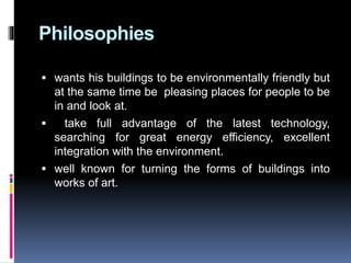 Philosophies
 wants his buildings to be environmentally friendly but
at the same time be pleasing places for people to be
in and look at.
 take full advantage of the latest technology,
searching for great energy efficiency, excellent
integration with the environment.
 well known for turning the forms of buildings into
works of art.
 