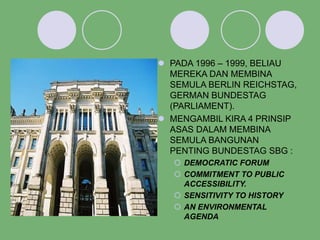  PADA 1996 – 1999, BELIAU
MEREKA DAN MEMBINA
SEMULA BERLIN REICHSTAG,
GERMAN BUNDESTAG
(PARLIAMENT).
 MENGAMBIL KIRA 4 PRINSIP
ASAS DALAM MEMBINA
SEMULA BANGUNAN
PENTING BUNDESTAG SBG :
 DEMOCRATIC FORUM
 COMMITMENT TO PUBLIC
ACCESSIBILITY.
 SENSITIVITY TO HISTORY
 AN ENVIRONMENTAL
AGENDA
 