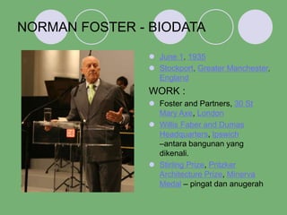 NORMAN FOSTER - BIODATA
 June 1, 1935
 Stockport, Greater Manchester,
England
WORK :
 Foster and Partners, 30 St
Mary Axe, London
 Willis Faber and Dumas
Headquarters, Ipswich
–antara bangunan yang
dikenali.
 Stirling Prize, Pritzker
Architecture Prize, Minerva
Medal – pingat dan anugerah
 