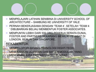  MEMPELAJARI LATIHAN SENIBINA DI UNIVERSITY SCHOOL OF
ARCHITECTURE – SAMBUNG KE UNIVERSITY OF YALE.
 PERNAH BEKERJASAMA DENGAN ‘TEAM 4’. SETELAH ‘TEAM 4
‘ DIBUBARKAN BELIAU MEMBENTUK FOSTER ASSOCIATES.
 MEMPUNYAI LEBIH DARI 500 ORG PEKERJA SERATA DUNIA,
FOSTER AND PARTNERS SEKARANG MEMILIKI PEJABAT DI
LONDON, BERLIN DAN SINGAPORE.
REKABENTUK:
 MEMPELOPORI BIDANG TEKNOLOGI HIGHT-TECH.
 MENEKANKAN ULANGAN DAN SISTEM MODULAR. YANG
MENGAMBIL KIRA PREFABRICATED ELIMENT.
 