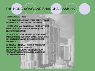 THE HONG KONG AND SHANGHAI BANK,HK
• DIBINA PADA – 1979
• ‘THE TWO GROUPS OF FOUR STEEL FRAME
BUILDINGS STOOD 180 METERS HIGH.
• KESELURUHAN BANGUNAN BERGANTUNG
PADA DUA TIANG GALAS BEBAN (LOAD-
BEARING COLUMNS)
• STRUKTUR TIDAK TERSELINDUNG DARI
TABIR DINDING (CURTAIN WALL) MALAH IA
KELIHATAN SEJAJAR DENGAN KONSEP
TERSEBUT.
•DI TENGAH-TENGAH RUANG TERDAPAT
ATRIUM SETINGGI –TINGGI
MENARA/BANGUNAN, MEMBOLEHKAN
PENCAHAYAAN SEMULAJADI MASUK KE
DALAM BANGUNAN.
 