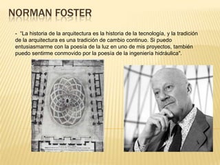 NORMAN FOSTER
- “La historia de la arquitectura es la historia de la tecnología, y la tradición
de la arquitectura es una tradición de cambio continuo. Si puedo
entusiasmarme con la poesía de la luz en uno de mis proyectos, también
puedo sentirme conmovido por la poesía de la ingeniería hidráulica".
 
