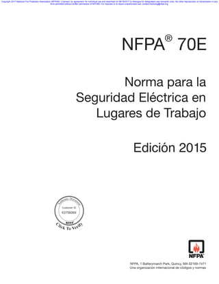 NFPA 70E
®
Norma para la
Seguridad Eléctrica en
Lugares de Trabajo
NFPA, 1 Batterymarch Park, Quincy, MA 02169-7471
Edición 244440144445
Una organización internacional de códigos y normas
Customer ID
63756069
Copyright 2017 National Fire Protection Association (NFPA®). Licensed, by agreement, for individual use and download on 08/18/2017 to Abengoa for designated user leonardo viran. No other reproduction or transmission in any
form permitted without written permission of NFPA®. For inquiries or to report unauthorized use, contact licensing@nfpa.org.
{FABA2DAD-F531-4CD3-AFAC-E33E680F1C11}
 