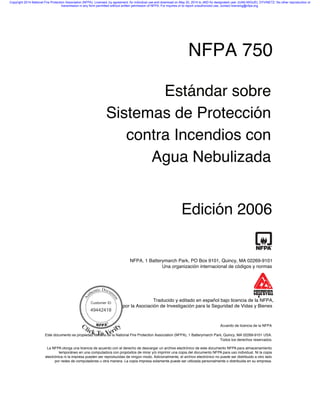 NFPA 750
Estándar sobre
Sistemas de Protección
contra Incendios con
Agua Nebulizada
Edición 2006
NFPA, 1 Batterymarch Park, PO Box 9101, Quincy, MA 02269-9101
Una organización internacional de códigos y normas
Acuerdo de licencia de la NFPA
Este documento es propiedad literaria de la National Fire Protection Association (NFPA), 1 Batterymarch Park, Quincy, MA 02269-9101 USA.
Todos los derechos reservados.
La NFPA otorga una licencia de acuerdo con el derecho de descargar un archive electrónico de este documento NFPA para almacenamiento
temporáneo en una computadora con propósitos de mirar y/o imprimir una copia del documento NFPA para uso individual. Ni la copia
electrónica ni la impresa pueden ser reproducidas de ningún modo. Adicionalmente, el archivo electrónico no puede ser distribuido a otro lado
por redes de computadores u otra manera. La copia impresa solamente puede ser utilizada personalmente o distribuida en su empresa.
Traducido y editado en español bajo licencia de la NFPA,
por la Asociación de Investigación para la Seguridad de Vidas y Bienes
Customer ID
49442418
Copyright 2014 National Fire Protection Association (NFPA). Licensed, by agreement, for individual use and download on May 20, 2014 to JMD for designated user JUAN MIGUEL DYVINETZ. No other reproduction or
transmission in any form permitted without written permission of NFPA. For inquires or to report unauthorized use, contact licensing@nfpa.org.
{C50E5FD2-5445-4C4D-821F-6CAE9FDE1024}
 