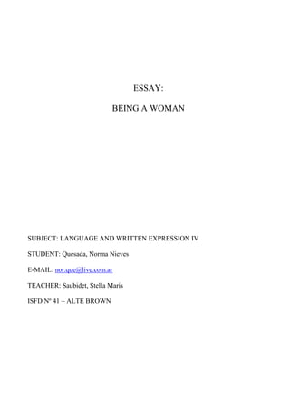 ESSAY:

                           BEING A WOMAN




SUBJECT: LANGUAGE AND WRITTEN EXPRESSION IV

STUDENT: Quesada, Norma Nieves

E-MAIL: nor.que@live.com.ar

TEACHER: Saubidet, Stella Maris

ISFD Nº 41 – ALTE BROWN
 