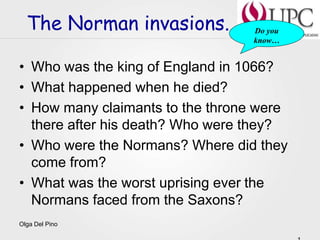 Olga Del Pino
The Norman invasions.
• Who was the king of England in 1066?
• What happened when he died?
• How many claimants to the throne were
there after his death? Who were they?
• Who were the Normans? Where did they
come from?
• What was the worst uprising ever the
Normans faced from the Saxons?
Do you
know…
 