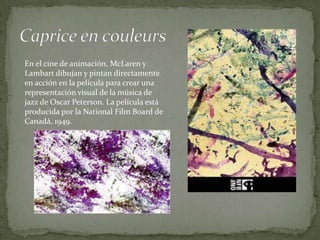 En el cine de animación, McLaren y
Lambart dibujan y pintan directamente
en acción en la película para crear una
representación visual de la música de
jazz de Oscar Peterson. La película está
producida por la National Film Board de
Canadá, 1949.
 