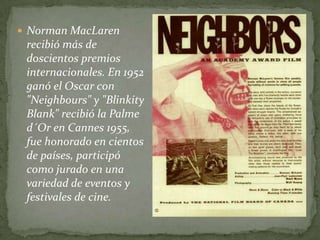  Norman MacLaren
 recibió más de
 doscientos premios
 internacionales. En 1952
 ganó el Oscar con
 "Neighbours" y "Blinkity
 Blank" recibió la Palme
 d´Or en Cannes 1955,
 fue honorado en cientos
 de países, participó
 como jurado en una
 variedad de eventos y
 festivales de cine.
 