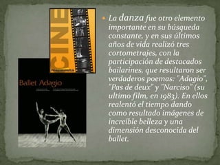  La danza fue otro elemento
 importante en su búsqueda
 constante, y en sus últimos
 años de vida realizó tres
 cortometrajes, con la
 participación de destacados
 bailarines, que resultaron ser
 verdaderos poemas: "Adagio",
 "Pas de deux" y "Narciso" (su
 ultimo film, en 1983). En ellos
 realentó el tiempo dando
 como resultado imágenes de
 increíble belleza y una
 dimensión desconocida del
 ballet.
 