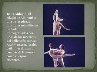 Ballet adagio: El
adagio de Albinoni es
una de las piezas
musicales más difíciles
de bailar.
Coreografiados por
unos de los maestros
del ballet clásico ruso,
Asaf Messerer, los dos
bailarines danzan al
compás de la música
como cuerpos
flotantes.
 