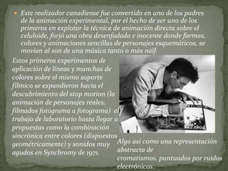  Este realizador canadiense fue convertido en uno de los padres
   de la animación experimental, por el hecho de ser uno de los
   primeros en explotar la técnica de animación directa sobre el
   celuloide, forjó una obra desenfadada e inocente donde formas,
   colores y animaciones sencillas de personajes esquemáticos, se
   movían al son de una música tanto o más naïf.
Estos primeros experimentos de
aplicación de líneas y manchas de
colores sobre el mismo soporte
fílmico se expandieron hacia el
descubrimiento del stop motion (la
animación de personajes reales,
filmados fotograma a fotograma) el
trabajo de laboratorio hasta llegar a
propuestas como la combinación
sincrónica entre colores (dispuestos
geométricamente) y sonidos muy Algo así como una representación
agudos en Synchromy de 1971.         abstracta de
                                     cromatismos, puntuados por ruidos
                                     electrónicos.
 