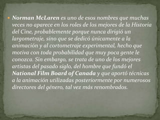  Norman McLaren es uno de esos nombres que muchas
 veces no aparece en los roles de los mejores de la Historia
 del Cine, probablemente porque nunca dirigió un
 largometraje, sino que se dedicó únicamente a la
 animación y al cortometraje experimental, hecho que
 motiva con toda probabilidad que muy poca gente le
 conozca. Sin embargo, se trata de uno de los mejores
 artistas del pasado siglo, del hombre que fundó el
 National Film Board of Canada y que aportó técnicas
 a la animación utilizadas posteriormente por numerosos
 directores del género, tal vez más renombrados.
 