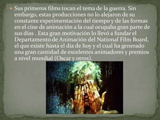  Sus primeros films tocan el tema de la guerra. Sin
 embargo, estas producciones no lo alejaron de su
 constante experimentación del tiempo y de las formas
 en el cine de animación a la cual ocupaba gran parte de
 sus días . Esta gran motivación lo llevó a fundar el
 Departamento de Animación del National Film Board,
 el que existe hasta el día de hoy y el cual ha generado
 una gran cantidad de excelentes animadores y premios
 a nivel mundial (Oscar y otros).
 