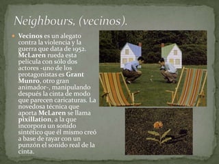  Vecinos es un alegato
  contra la violencia y la
  guerra que data de 1952.
  McLaren rueda esta
  película con sólo dos
  actores -uno de los
  protagonistas es Grant
  Munro, otro gran
  animador-, manipulando
  después la cinta de modo
  que parecen caricaturas. La
  novedosa técnica que
  aporta McLaren se llama
  pixillation, a la que
  incorpora un sonido
  sintético que él mismo creó
  a base de rayar con un
  punzón el sonido real de la
  cinta.
 