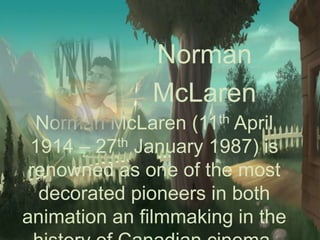 Norman
McLaren
Norman McLaren (11th April
1914 – 27th January 1987) is
renowned as one of the most
decorated pioneers in both
animation an filmmaking in the
 