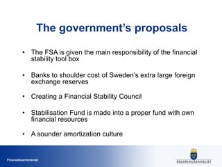 Finansdepartementet
The government’s proposals
• The FSA is given the main responsibility of the financial
stability tool box
• Banks to shoulder cost of Sweden’s extra large foreign
exchange reserves
• Creating a Financial Stability Council
• Stabilisation Fund is made into a proper fund with own
financial resources
• A sounder amortization culture
 