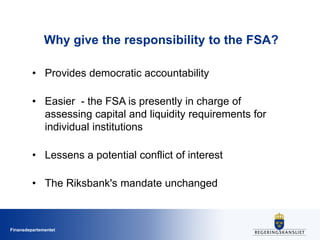Finansdepartementet
Why give the responsibility to the FSA?
• Provides democratic accountability
• Easier - the FSA is presently in charge of
assessing capital and liquidity requirements for
individual institutions
• Lessens a potential conflict of interest
• The Riksbank's mandate unchanged
 