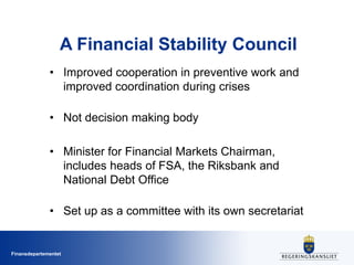 Finansdepartementet
A Financial Stability Council
• Improved cooperation in preventive work and
improved coordination during crises
• Not decision making body
• Minister for Financial Markets Chairman,
includes heads of FSA, the Riksbank and
National Debt Office
• Set up as a committee with its own secretariat
 