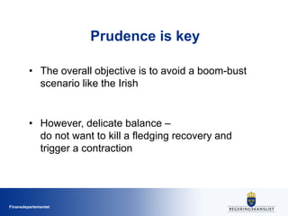 Finansdepartementet
Prudence is key
• The overall objective is to avoid a boom-bust
scenario like the Irish
• However, delicate balance –
do not want to kill a fledging recovery and
trigger a contraction
 