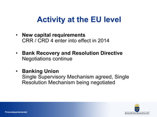 Finansdepartementet
Activity at the EU level
• New capital requirements
CRR / CRD 4 enter into effect in 2014
• Bank Recovery and Resolution Directive
Negotiations continue
• Banking Union
Single Supervisory Mechanism agreed, Single
Resolution Mechanism being negotiated
 