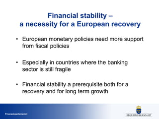 Finansdepartementet
Financial stability –
a necessity for a European recovery
• European monetary policies need more support
from fiscal policies
• Especially in countries where the banking
sector is still fragile
• Financial stability a prerequisite both for a
recovery and for long term growth
 