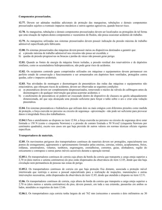 Componentes pressurizados.
12.77. Devem ser adotadas medidas adicionais de proteção das mangueiras, tubulações e demais componentes
pressurizados sujeitos a eventuais impactos mecânicos e outros agentes agressivos, quando houver risco.
12.78. As mangueiras, tubulações e demais componentes pressurizados devem ser localizados ou protegidos de tal forma
que uma situação de ruptura destes componentes e vazamentos de fluidos, não possa ocasionar acidentes de trabalho.
12.79. As mangueiras utilizadas nos sistemas pressurizados devem possuir indicação da pressão máxima de trabalho
admissível especificada pelo fabricante.
12.80. Os sistemas pressurizados das máquinas devem possuir meios ou dispositivos destinados a garantir que:
a) a pressão máxima de trabalho admissível nos circuitos não possa ser excedida; e
b) quedas de pressão progressivas ou bruscas e perdas de vácuo não possam gerar perigo.
12.81. Quando as fontes de energia da máquina forem isoladas, a pressão residual dos reservatórios e de depósitos
similares, como os acumuladores hidropneumáticos, não pode gerar risco de acidentes.
12.82. Os recipientes contendo gases comprimidos utilizados em máquinas e equipamentos devem permanecer em
perfeito estado de conservação e funcionamento e ser armazenados em depósitos bem ventilados, protegidos contra
quedas, calor e impactos acidentais.
12.83. Nas atividades de montagem e desmontagem de pneumáticos das rodas das máquinas e equipamentos não
estacionários, que ofereçam riscos de acidentes, devem ser observadas as seguintes condições:
a) os pneumáticos devem ser completamente despressurizados, removendo o núcleo da válvula de calibragem antes da
desmontagem e de qualquer intervenção que possa acarretar acidentes; e
b) o enchimento de pneumáticos só poderá ser executado dentro de dispositivo de clausura ou gaiola adequadamente
dimensionada, até que seja alcançada uma pressão suficiente para forçar o talão sobre o aro e criar uma vedação
pneumática.
12.84. Em sistemas pneumáticos e hidráulicos que utilizam dois ou mais estágios com diferentes pressões como medida
de proteção, a força exercida no percurso ou circuito de segurança - aproximação - não pode ser suficiente para provocar
danos à integridade física dos trabalhadores.
12.84.1 Para o atendimento ao disposto no item 12.84, a força exercida no percurso ou circuito de segurança deve estar
limitada a 150 N (cento e cinquenta Newtons) e a pressão de contato limitada a 50 N/cm2 (cinquenta Newtons por
centímetro quadrado), exceto nos casos em que haja previsão de outros valores em normas técnicas oficiais vigentes
especificas.
Transportadores de materiais.
12.85. Os movimentos perigosos dos transportadores contínuos de materiais devem ser protegidos, especialmente nos
pontos de esmagamento, agarramento e aprisionamento formados pelas esteiras, correias, roletes, acoplamentos, freios,
roldanas, amostradores, volantes, tambores, engrenagens, cremalheiras, correntes, guias, alinhadores, região do
esticamento e contrapeso e outras partes móveis acessíveis durante a operação normal.
12.85.1. Os transportadores contínuos de correia cuja altura da borda da correia que transporta a carga esteja superior a
2,70 m (dois metros e setenta centímetros) do piso estão dispensados da observância do item 12.85, desde que não haja
circulação nem permanência de pessoas nas zonas de perigo.
12.85.2. Os transportadores contínuos de correia em que haja proteção fixa distante, associada a proteção móvel
intertravada que restrinja o acesso a pessoal especializado para a realização de inspeções, manutenções e outras
intervenções necessárias, estão dispensados da observância do item 12.85, desde que atendido o disposto no item 12.51.
12.86. Os transportadores contínuos de correia, cuja altura da borda da correia que transporta a carga esteja superior a
2,70 m (dois metros e setenta centímetros) do piso, devem possuir, em toda a sua extensão, passarelas em ambos os
lados, atendidos os requisitos do item 12.66.
12.86.1. Os transportadores cuja correia tenha largura de até 762 mm (setecentos e sessenta e dois milímetros ou 30
 