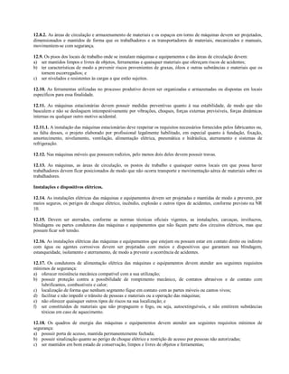 12.8.2. As áreas de circulação e armazenamento de materiais e os espaços em torno de máquinas devem ser projetados,
dimensionados e mantidos de forma que os trabalhadores e os transportadores de materiais, mecanizados e manuais,
movimentem-se com segurança.
12.9. Os pisos dos locais de trabalho onde se instalam máquinas e equipamentos e das áreas de circulação devem:
a) ser mantidos limpos e livres de objetos, ferramentas e quaisquer materiais que ofereçam riscos de acidentes;
b) ter características de modo a prevenir riscos provenientes de graxas, óleos e outras substâncias e materiais que os
tornem escorregadios; e
c) ser nivelados e resistentes às cargas a que estão sujeitos.
12.10. As ferramentas utilizadas no processo produtivo devem ser organizadas e armazenadas ou dispostas em locais
específicos para essa finalidade.
12.11. As máquinas estacionárias devem possuir medidas preventivas quanto à sua estabilidade, de modo que não
basculem e não se desloquem intempestivamente por vibrações, choques, forças externas previsíveis, forças dinâmicas
internas ou qualquer outro motivo acidental.
12.11.1. A instalação das máquinas estacionárias deve respeitar os requisitos necessários fornecidos pelos fabricantes ou,
na falta desses, o projeto elaborado por profissional legalmente habilitado, em especial quanto à fundação, fixação,
amortecimento, nivelamento, ventilação, alimentação elétrica, pneumática e hidráulica, aterramento e sistemas de
refrigeração.
12.12. Nas máquinas móveis que possuem rodízios, pelo menos dois deles devem possuir travas.
12.13. As máquinas, as áreas de circulação, os postos de trabalho e quaisquer outros locais em que possa haver
trabalhadores devem ficar posicionados de modo que não ocorra transporte e movimentação aérea de materiais sobre os
trabalhadores.
Instalações e dispositivos elétricos.
12.14. As instalações elétricas das máquinas e equipamentos devem ser projetadas e mantidas de modo a prevenir, por
meios seguros, os perigos de choque elétrico, incêndio, explosão e outros tipos de acidentes, conforme previsto na NR
10.
12.15. Devem ser aterrados, conforme as normas técnicas oficiais vigentes, as instalações, carcaças, invólucros,
blindagens ou partes condutoras das máquinas e equipamentos que não façam parte dos circuitos elétricos, mas que
possam ficar sob tensão.
12.16. As instalações elétricas das máquinas e equipamentos que estejam ou possam estar em contato direto ou indireto
com água ou agentes corrosivos devem ser projetadas com meios e dispositivos que garantam sua blindagem,
estanqueidade, isolamento e aterramento, de modo a prevenir a ocorrência de acidentes.
12.17. Os condutores de alimentação elétrica das máquinas e equipamentos devem atender aos seguintes requisitos
mínimos de segurança:
a) oferecer resistência mecânica compatível com a sua utilização;
b) possuir proteção contra a possibilidade de rompimento mecânico, de contatos abrasivos e de contato com
lubrificantes, combustíveis e calor;
c) localização de forma que nenhum segmento fique em contato com as partes móveis ou cantos vivos;
d) facilitar e não impedir o trânsito de pessoas e materiais ou a operação das máquinas;
e) não oferecer quaisquer outros tipos de riscos na sua localização; e
f) ser constituídos de materiais que não propaguem o fogo, ou seja, autoextinguíveis, e não emitirem substâncias
tóxicas em caso de aquecimento.
12.18. Os quadros de energia das máquinas e equipamentos devem atender aos seguintes requisitos mínimos de
segurança:
a) possuir porta de acesso, mantida permanentemente fechada;
b) possuir sinalização quanto ao perigo de choque elétrico e restrição de acesso por pessoas não autorizadas;
c) ser mantidos em bom estado de conservação, limpos e livres de objetos e ferramentas;
 