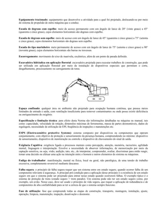 Equipamento tracionado: equipamento que desenvolve a atividade para a qual foi projetado, deslocando-se por meio
do sistema de propulsão de outra máquina que o conduz.
Escada de degraus com espelho: meio de acesso permanente com um ângulo de lance de 20° (vinte graus) a 45°
(quarenta e cinco graus), cujos elementos horizontais são degraus com espelho.
Escada de degraus sem espelho: meio de acesso com um ângulo de lance de 45° (quarenta e cinco graus) a 75° (setenta
e cinco graus), cujos elementos horizontais são degraus sem espelho.
Escada do tipo marinheiro: meio permanente de acesso com um ângulo de lance de 75° (setenta e cinco graus) a 90°
(noventa graus), cujos elementos horizontais são barras ou travessas.
Escorregamento: movimento do eixo de manivela, excêntrico, além de um ponto de parada definido.
Escavadeira hidráulica em aplicação florestal: escavadeira projetada para executar trabalhos de construção, que pode
ser utilizada em aplicação florestal por meio da instalação de dispositivos especiais que permitam o corte,
desgalhamento, processamento ou carregamento de toras.
Espaço confinado: qualquer área ou ambiente não projetado para ocupação humana contínua, que possua meios
limitados de entrada e saída, com ventilação insuficiente para remover contaminantes ou onde possa existir deficiência
ou enriquecimento de oxigênio.
Especificação e limitação técnica: para efeito desta Norma são informações detalhadas na máquina ou manual, tais
como: capacidade, velocidade de rotação, dimensões máximas de ferramentas, massa de partes desmontáveis, dados de
regulagem, necessidade de utilização de EPI, freqüência de inspeções e manutenções etc.
ESPS (Electro-sensitive protective Systems): sistema composto por dispositivos ou componentes que operam
conjuntamente, com objetivo de proteção e sensoriamento da presença humana, compreendendo no mínimo: dispositivo
de sensoriamento, dispositivo de monitoração ou controle e dispositivo de chaveamento do sinal de saída.
Exigência Cognitiva: exigência ligada a processos mentais como percepção, atenção, memória, raciocínio, agilidade
mental, linguagem e interpretação. Envolve a necessidade de absorver informações, de memorização por meio da
captação sensitiva, ou seja, visão, audição, tato, etc., de interpretar, compreender, avaliar, discriminar para então reagir,
tomar uma decisão ou efetuar uma ação na interação entre o homem e outros elementos do sistema ou máquinas.
Fadiga do trabalhador: manifestação, mental ou física, local ou geral, não patológica, de uma tensão de trabalho
excessiva, completamente reversível mediante descanso.
Falha segura: o princípio de falha segura requer que um sistema entre em estado seguro, quando ocorrer falha de um
componente relevante à segurança. A principal pré-condição para a aplicação desse princípio é a existência de um estado
seguro em que o sistema pode ser projetado para entrar nesse estado quando ocorrerem falhas. O exemplo típico é o
sistema de proteção de trens (estado seguro = trem parado). Um sistema pode não ter um estado seguro como, por
exemplo, um avião. Nesse caso, deve ser usado o princípio de vida segura, que requer a aplicação de redundância e de
componentes de alta confiabilidade para se ter a certeza de que o sistema sempre funcione.
Fase de utilização: fase que compreende todas as etapas de construção, transporte, montagem, instalação, ajuste,
operação, limpeza, manutenção, inspeção, desativação e desmonte.
 
