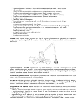 1º (primeiro) algarismo - determina o grau de proteção dos equipamentos, quanto a objetos sólidos:
0 - não protegido;
1 - protegido contra objetos sólidos com diâmetro maior que 50 mm (cinquenta milímetros);
2 - protegido contra objetos sólidos com diâmetro maior que 12 mm (doze milímetros);
3 - protegido contra objetos sólidos com diâmetro maior que 2,5 mm (dois milímetros e meio);
4 - protegido contra objetos sólidos com diâmetro maior que 1 mm (um milímetro);
5 - protegido contra poeira;
6 - totalmente protegido contra poeira;
2º (segundo) algarismo - determina o grau de proteção dos equipamentos, quanto à entrada de água:
0 - não protegido;
1 - protegido contra quedas verticais de gotas d'água;
2 - protegido contra quedas verticais de gotas d'água para uma inclinação máxima de 15º (quinze graus);
3 - protegido contra água aspergida de um ângulo de +/- 69º (mais ou menos sessenta e nove graus);
4 - protegido contra projeções d'água;
5 - protegido contra jatos d'água;
6 - protegido contra ondas do mar ou jatos potentes;
7 - protegido contra imersão;
8 - protegido contra submersão.
Harvester: trator florestal cortador de troncos para abate de árvores, utilizando cabeçote processador que corta troncos
um por vez, e que tem capacidade de processar a limpeza dos galhos e corte subseqüente em toras de tamanho
padronizado.
Implemento Agrícola e Florestal: dispositivo sem força motriz própria que é conectado a uma máquina e que, quando
puxado, arrastado ou operado, permite a execução de operações específicas voltadas para a agricultura, pecuária e
florestal, como preparo do solo, tratos culturais, plantio, colheita, abertura de valas para irrigação e drenagem,
transporte, distribuição de ração ou adubos, poda e abate de árvores, etc.
Informação ou símbolo indelével: aquele aplicado diretamente sobre a máquina, que deve ser conservado de forma
integra e legível durante todo o tempo de utilização máquina.
Interface de segurança: dispositivo responsável por realizar o monitoramento, verificando a interligação, posição e
funcionamento de outros dispositivos do sistema, impedindo a ocorrência de falha que provoque a perda da função de
segurança, como relés de segurança, controladores configuráveis de segurança e CLP de segurança.
Intertravamento com bloqueio: proteção associada a um dispositivo de intertravamento com dispositivo de bloqueio,
de tal forma que:
- as funções perigosas cobertas pela proteção não possam operar enquanto a máquina não estiver fechada e bloqueada;
- a proteção permanece bloqueada na posição fechada até que tenha desaparecido o risco de acidente devido às
funções perigosas da máquina; e
- quando a proteção estiver bloqueada na posição fechada, as funções perigosas da máquina possam operar, mas o
fechamento e o bloqueio da proteção não iniciem por si próprios a operação dessas funções.
Geralmente apresenta-se sob a forma de chave de segurança eletromecânica de duas partes: corpo e atuador - lingüeta.
 