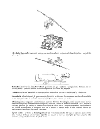 Pulverizador tracionado: implemento agrícola que, quando acoplado a um trator agrícola, pode realizar a operação de
aplicar agrotóxicos.
Queimadura de espessura parcial superficial: queimadura em que a epiderme é completamente destruída, mas os
folículos pilosos e glândulas sebáceas, bem como as glândulas sudoríparas, são poupados.
Rampa: meio de acesso permanente inclinado e contínuo em ângulo de lance de 0° (zero grau) a 20° (vinte graus).
Redundância: aplicação de mais de um componente, dispositivo ou sistema, a fim de assegurar que, havendo uma falha
em um deles na execução de sua função o outro estará disponível para executar esta função.
Relé de segurança: componente com redundância e circuito eletrônico dedicado para acionar e supervisionar funções
específicas de segurança, tais como chaves de segurança, sensores, circuitos de parada de emergência, ESPEs, válvulas e
contatores, garantido que, em caso de falha ou defeito desses ou em sua fiação, a máquina interrompa o funcionamento e
não permita a inicialização de um novo ciclo, até o defeito ser sanado. Deve ter três princípios básicos de
funcionamento: redundância, diversidade e autoteste.
Ruptura positiva - operação de abertura positiva de um elemento de contato: efetivação da separação de um contato
como resultado direto de um movimento específico do atuador da chave do interruptor, por meio de partes não
resilientes, ou seja, não dependentes da ação de molas.
 