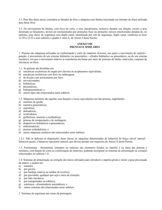5.1. Para fins deste anexo considera-se fatiador de frios a máquina com lâmina tracionada em formato de disco utilizada
para fatiar frios.
5.2. Os movimentos da lâmina, com risco de corte, e seus mecanismos, inclusive durante sua afiação, exceto a área
destinada ao fatiamento, devem ser enclausurados por proteções fixas ou proteções móveis intertravadas dotadas de, no
mínimo, uma chave de segurança com duplo canal, monitorada por relé de segurança, duplo canal, conforme os itens
12.38 a 12.55 e seus subitens e quadro I, item A, do Anexo I desta Norma.
ANEXO VIII
PRENSAS E SIMILARES
1. Prensas são máquinas utilizadas na conformação e corte de materiais diversos, nas quais o movimento do martelo -
punção, é proveniente de um sistema hidráulico ou pneumático - cilindro hidráulico ou pneumático, ou de um sistema
mecânico, em que o movimento rotativo se transforma em linear por meio de sistemas de bielas, manivelas, conjunto de
alavancas ou fusos.
1.1. As prensas são divididas em:
a) mecânicas excêntricas de engate por chaveta ou acoplamento equivalente;
b) mecânicas excêntricas com freio ou embreagem;
c) de fricção com acionamento por fuso;
d) servoacionadas;
e) hidráulicas;
f) pneumáticas;
g) hidropneumáticas; e
h) outros tipos não relacionados neste subitem.
1.2. Máquinas similares são aquelas com funções e riscos equivalentes aos das prensas, englobando:
a) martelos de queda;
b) martelos pneumáticos;
c) marteletes;
d) dobradeiras;
e) recalcadoras;
f) guilhotinas, tesouras e cisalhadoras;
g) prensas de compactação e de moldagem;
h) dispositivos hidráulicos e pneumáticos;
i) endireitadeiras;
j) prensas enfardadeiras; e
k) outras máquinas similares não relacionadas neste subitem.
1.2.1. Não se aplicam as disposições deste Anexo às máquinas denominadas de balancim de braço móvel manual -
balancim jacaré, e balancim tipo ponte manual, que devem atender aos requisitos do Anexo X desta Norma.
1.3. Ferramentas - ferramental, estampos ou matrizes são elementos fixados no martelo e na mesa das prensas e
similares, com função de corte ou conformação de materiais, podendo incorporar os sistemas de alimentação ou extração
relacionados no subitem 1.4.
1.4. Sistemas de alimentação ou extração são meios utilizados para introduzir a matéria prima e retirar a peça processada
da matriz, e podem ser:
a) manuais;
b) por gaveta;
c) por bandeja rotativa ou tambor de revólver;
d) por gravidade, qualquer que seja o meio de extração;
e) por mão mecânica;
f) por transportador ou robótica;
g) contínuos - alimentadores automáticos; e
h) outros sistemas não relacionados neste subitem.
2. Sistemas de segurança nas zonas de prensagem.
 