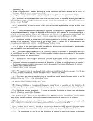 centímetros); ou,
b) se não existirem tirantes, a distância horizontal ou vertical equivalente, que limita o acesso à área do molde, for
maior que 1,2 m; (um metro e vinte centímetros) ou
c) uma pessoa consiga permanecer entre a proteção da área do molde - porta - e a área de movimento perigoso.
1.2.6.2. Componentes de segurança adicionais, como travas mecânicas, devem ser instalados nas proteções de todos os
lados da máquina em que o ciclo possa ser iniciado, para agir em cada movimento de abertura da proteção e impedir seu
retorno à posição “fechada”.
1.2.6.2.1. Os componentes previstos no subitem 1.2.6.2 devem ser reativados separadamente antes que se possa iniciar
outro ciclo.
1.2.6.2.2. O correto funcionamento dos componentes de segurança adicionais deve ser supervisionado por dispositivos
de segurança monitorados por interface de segurança, ao menos uma vez para cada ciclo de movimento da proteção -
porta, de tal forma que qualquer falha em tais componentes, seus dispositivos de segurança ou sua interligação seja
automaticamente reconhecida, de forma a impedir o início de qualquer movimento de fechamento do molde.
1.2.6.3. As máquinas injetoras de grande porte devem possuir dispositivos de segurança adicionais para detectar a
presença de uma pessoa entre a proteção móvel da área do molde - porta - e a própria área do molde, ou detectar uma
pessoa dentro da área do molde, conforme o item 12.42, alínea “c”, desta Norma.
1.2.6.3.1. A posição da qual estes dispositivos são reativados deve permitir uma clara visualização da área do molde,
com a utilização de meios auxiliares de visão, se necessário.
1.2.6.3.2. Quando estes dispositivos forem acionados, o circuito de controle do movimento de fechamento da placa deve
ser interrompido e, no caso de proteções – porta - com acionamento automático, o circuito de controle do movimento de
fechamento da proteção deve ser interrompido.
1.2.6.3.3 Quando a zona monitorada pelos dispositivos detectores de presença for invadida, um comando automático
deve:
a) interromper o circuito de comando do movimento de fechamento da placa e, no caso de utilização de proteções -
portas de acionamento automático, interromper o circuito de comando do movimento de fechamento da proteção;
b) impedir a injeção na área do molde; e
c) impedir o início do ciclo subsequente.
1.2.6.3.4. Pelo menos um botão de emergência deve ser instalado, em posição acessível, entre a proteção móvel da área
do molde - porta e a área do molde, conforme itens 12.56 a 12.63 e subitens desta Norma.
1.2.6.3.5. Pelo menos um botão de emergência deve ser instalado em posição acessível na parte interna da área do
molde, conforme itens 12.56 a 12.63 e subitens desta Norma.
1.2.7. Máquinas com movimento vertical da placa móvel.
1.2.7.1. Máquinas hidráulicas ou pneumáticas de fechamento vertical devem ser equipadas com dois dispositivos de
retenção, que podem ser, por exemplo, válvulas hidráulicas que impeçam o movimento descendente acidental da placa.
1.2.7.1.1. As válvulas previstas no subitem 1.2.7.1 devem ser instaladas diretamente no cilindro, ou o mais próximo
possível, utilizando-se somente tubos flangeados.
1.2.7.2. No local em que a placa tiver uma dimensão maior que 800 mm (oitocentos milímetros) e o curso de abertura
possa exceder 500 mm (quinhentos milímetros), ao menos um dos dispositivos de retenção deve ser mecânico.
1.2.7.2.1. Quando a proteção da área do molde for aberta ou quando outro dispositivo de segurança da área do molde
atuar, esse dispositivo de retenção mecânico deve agir automaticamente em todo o curso da placa.
1.2.7.2.1.1. Quando não for possível a abertura da proteção móvel da área do molde antes que se atinja a posição
máxima de abertura, permite-se que o dispositivo de retenção mecânico atue apenas no final do curso de abertura.
1.2.7.2.1.2. Na eventualidade da falha de um dos dispositivos de retenção o outro deverá impedir o movimento
 