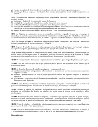 g) redução da exigência de força, pressão, preensão, flexão, extensão ou torção dos segmentos corporais;
h) a iluminação deve ser adequada e ficar disponível em situações de emergência, quando exigido o ingresso em seu
interior.
12.95. Os comandos das máquinas e equipamentos devem ser projetados, construídos e mantidos com observância aos
seguintes aspectos:
a) localização e distância de forma a permitir manejo fácil e seguro;
b) instalação dos comandos mais utilizados em posições mais acessíveis ao operador;
c) visibilidade, identificação e sinalização que permita serem distinguíveis entre si;
d) instalação dos elementos de acionamento manual ou a pedal de forma a facilitar a execução da manobra levando em
consideração as características biomecânicas e antropométricas dos operadores; e
e) garantia de manobras seguras e rápidas e proteção de forma a evitar movimentos involuntários.
12.96. As Máquinas e equipamentos devem ser projetados, construídos e operados levando em consideração a
necessidade de adaptação das condições de trabalho às características psicofisiológicas dos trabalhadores e à natureza
dos trabalhos a executar, oferecendo condições de conforto e segurança no trabalho, observado o disposto na NR 17.
12.97. Os assentos utilizados na operação de máquinas devem possuir estofamento e ser ajustáveis à natureza do
trabalho executado, além do previsto no subitem 17.3.3 da NR 17.
12.98. Os postos de trabalho devem ser projetados para permitir a alternância de postura e a movimentação adequada
dos segmentos corporais, garantindo espaço suficiente para operação dos controles nele instalados.
12.99. As superfícies dos postos de trabalho não devem possuir cantos vivos, superfícies ásperas, cortantes e quinas em
ângulos agudos ou rebarbas nos pontos de contato com segmentos do corpo do operador, e os elementos de fixação,
como pregos, rebites e parafusos, devem ser mantidos de forma a não acrescentar riscos à operação.
12.100. Os postos de trabalho das máquinas e equipamentos devem permitir o apoio integral das plantas dos pés no piso.
12.100.1. Deve ser fornecido apoio para os pés quando os pés do operador não alcançarem o piso, mesmo após a
regulagem do assento.
12.101. As dimensões dos postos de trabalho das máquinas e equipamentos devem:
a) atender às características antropométricas e biomecânicas do operador, com respeito aos alcances dos segmentos
corporais e da visão;
b) assegurar a postura adequada, de forma a garantir posições confortáveis dos segmentos corporais na posição de
trabalho; e
c) evitar a flexão e a torção do tronco de forma a respeitar os ângulos e trajetórias naturais dos movimentos corpóreos,
durante a execução das tarefas.
12.102. Os locais destinados ao manuseio de materiais em processos nas máquinas e equipamentos devem ter altura e ser
posicionados de forma a garantir boas condições de postura, visualização, movimentação e operação.
12.103. Os locais de trabalho das máquinas e equipamentos devem possuir sistema de iluminação permanente que
possibilite boa visibilidade dos detalhes do trabalho, para evitar zonas de sombra ou de penumbra e efeito
estroboscópico.
12.103.1. A iluminação das partes internas das máquinas e equipamentos que requeiram operações de ajustes, inspeção,
manutenção ou outras intervenções periódicas deve ser adequada e estar disponível em situações de emergência, quando
for exigido o ingresso de pessoas, com observância, ainda das exigências específicas para áreas classificadas.
12.104. O ritmo de trabalho e a velocidade das máquinas e equipamentos devem ser compatíveis com a capacidade física
dos operadores, de modo a evitar agravos à saúde.
12.105. O bocal de abastecimento do tanque de combustível e de outros materiais deve ser localizado, no máximo, a
1,50 m (um metro e cinquenta centímetros) acima do piso ou de uma plataforma de apoio para execução da tarefa.
Riscos adicionais.
 